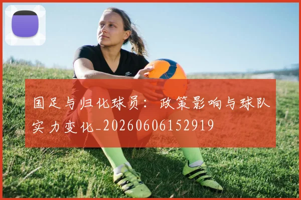 国足与归化球员:政策影响与球队实力变化_20260606152919