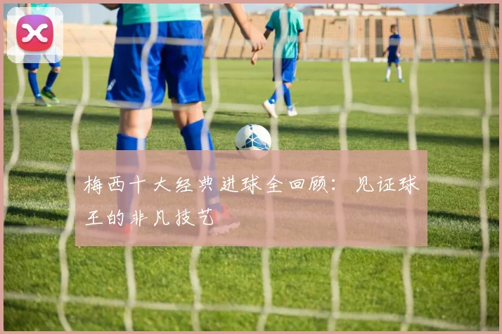 梅西十大经典进球全回顾：见证球王的非凡技艺