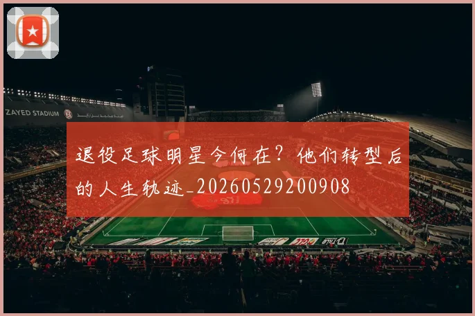 退役足球明星今何在？他们转型后的人生轨迹_20260529200908