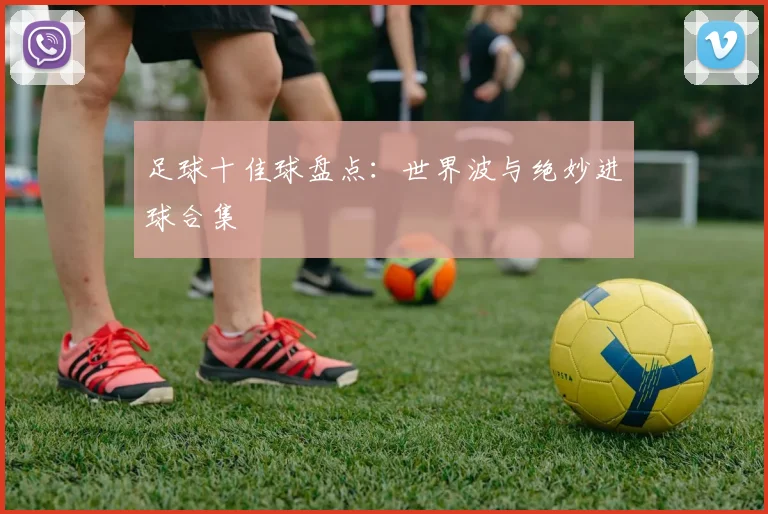 足球十佳球盘点：世界波与绝妙进球合集