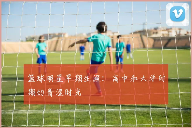 篮球明星早期生涯:高中和大学时期的青涩时光