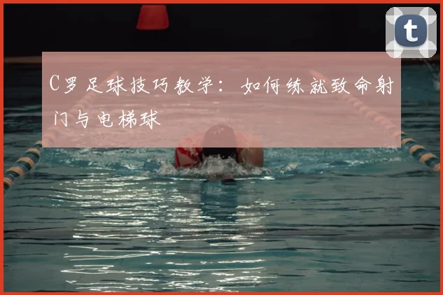 C罗足球技巧教学：如何练就致命射门与电梯球