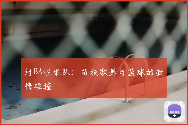 村BA啦啦队:苗族歌舞与篮球的激情碰撞