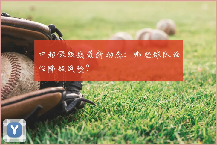中超保级战最新动态：哪些球队面临降级风险？