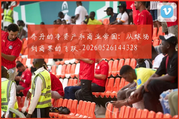 乔丹的净资产和商业帝国：从球场到商界的飞跃_20260526144328