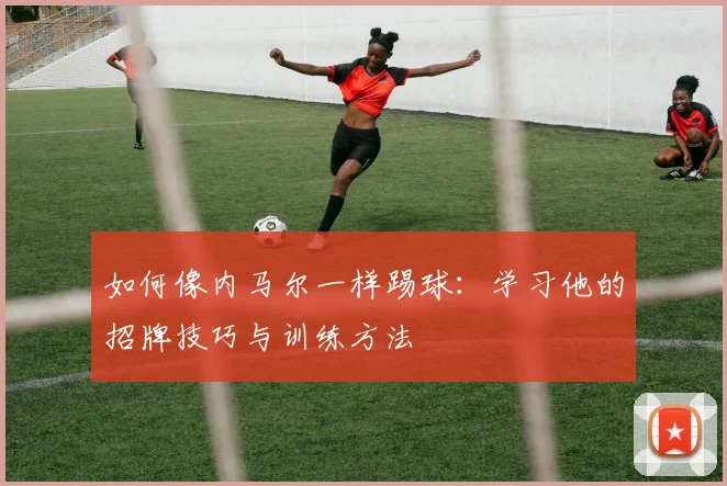 如何像内马尔一样踢球：学习他的招牌技巧与训练方法