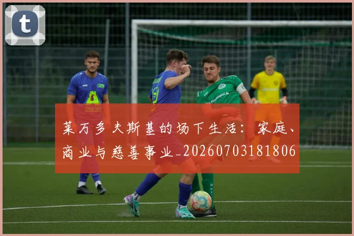 莱万多夫斯基的场下生活：家庭、商业与慈善事业_20260703181806