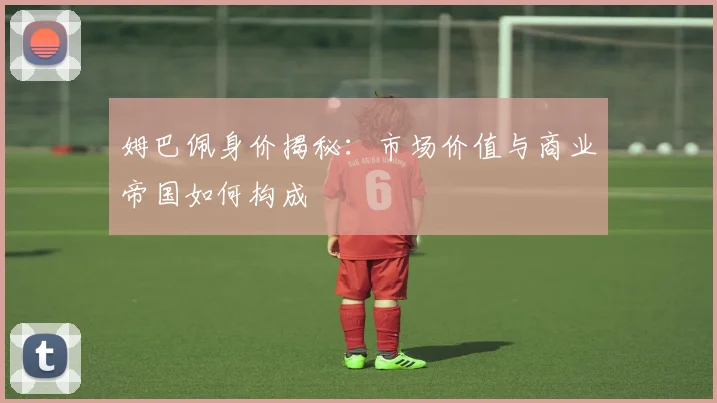 姆巴佩身价揭秘：市场价值与商业帝国如何构成