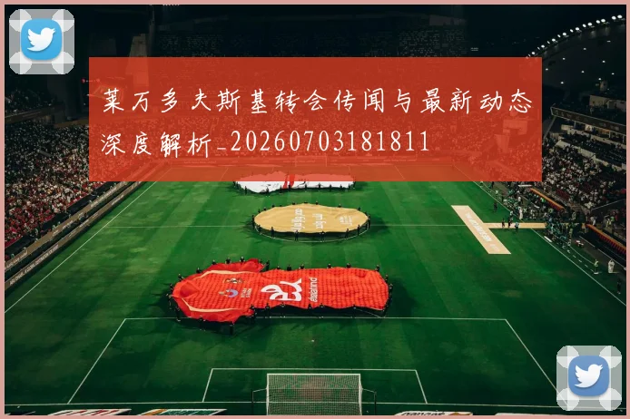 莱万多夫斯基转会传闻与最新动态深度解析_20260703181811