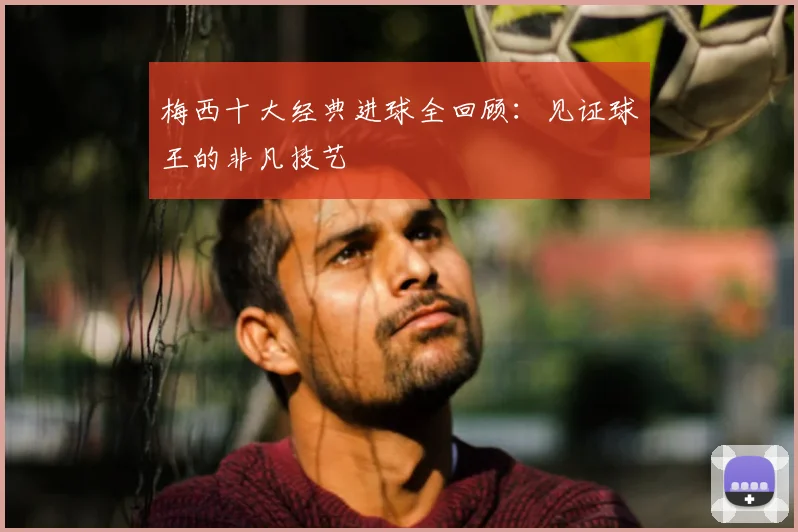 梅西十大经典进球全回顾：见证球王的非凡技艺